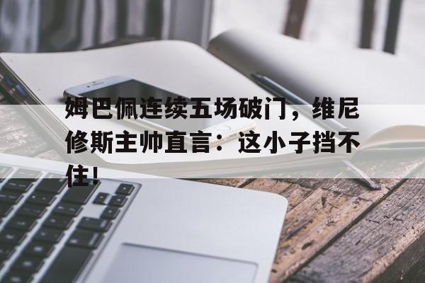 姆巴佩连续五场破门，维尼修斯主帅直言：这小子挡不住！